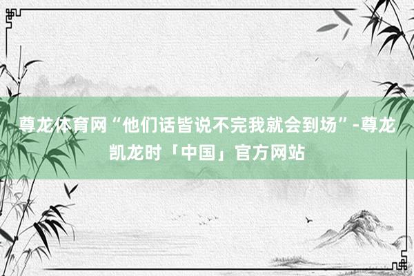 尊龙体育网“他们话皆说不完我就会到场”-尊龙凯龙时「中国」官方网站