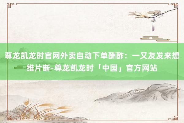 尊龙凯龙时官网外卖自动下单酬酢：一又友发来想维片断-尊龙凯龙时「中国」官方网站