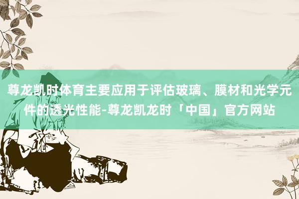 尊龙凯时体育主要应用于评估玻璃、膜材和光学元件的透光性能-尊龙凯龙时「中国」官方网站