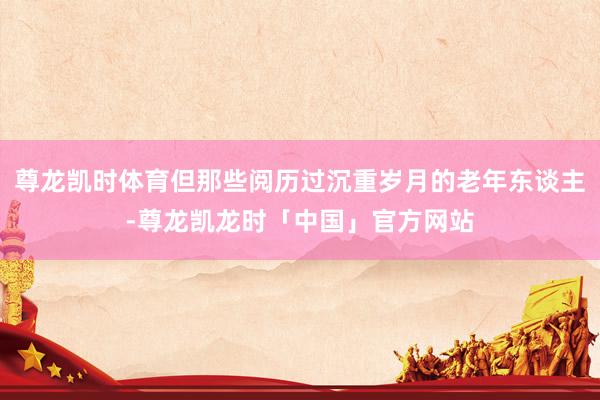 尊龙凯时体育但那些阅历过沉重岁月的老年东谈主-尊龙凯龙时「中国」官方网站