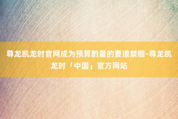 尊龙凯龙时官网成为预算酌量的要道禁锢-尊龙凯龙时「中国」官方网站