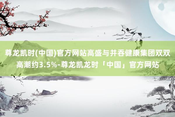 尊龙凯时(中国)官方网站高盛与并吞健康集团双双高潮约3.5%-尊龙凯龙时「中国」官方网站