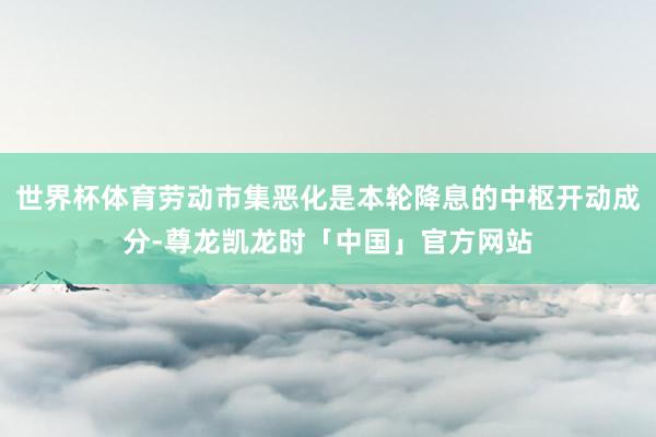 世界杯体育劳动市集恶化是本轮降息的中枢开动成分-尊龙凯龙时「中国」官方网站