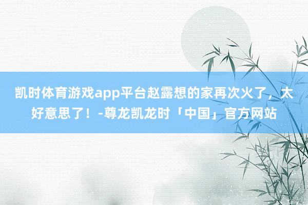 凯时体育游戏app平台赵露想的家再次火了，太好意思了！-尊龙凯龙时「中国」官方网站