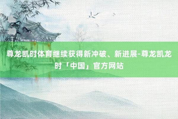 尊龙凯时体育继续获得新冲破、新进展-尊龙凯龙时「中国」官方网站