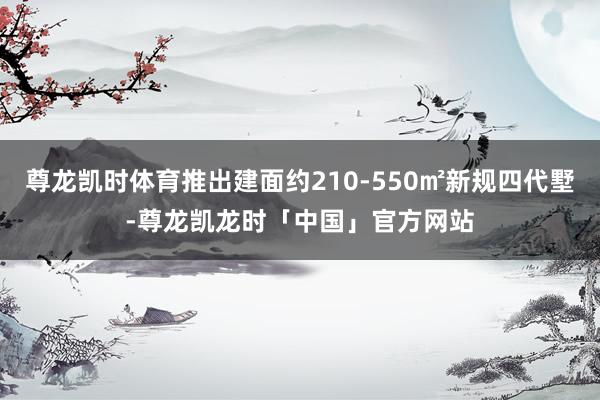 尊龙凯时体育推出建面约210-550㎡新规四代墅-尊龙凯龙时「中国」官方网站
