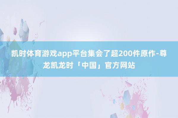 凯时体育游戏app平台集会了超200件原作-尊龙凯龙时「中国」官方网站