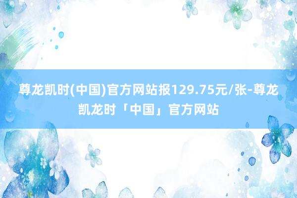 尊龙凯时(中国)官方网站报129.75元/张-尊龙凯龙时「中国」官方网站