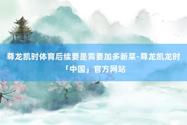 尊龙凯时体育后续要是需要加多新菜-尊龙凯龙时「中国」官方网站