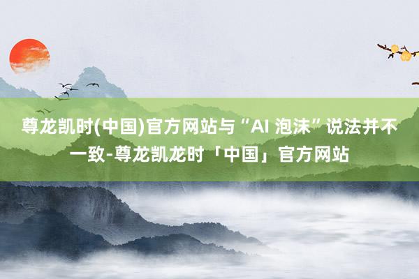 尊龙凯时(中国)官方网站与“AI 泡沫”说法并不一致-尊龙凯龙时「中国」官方网站