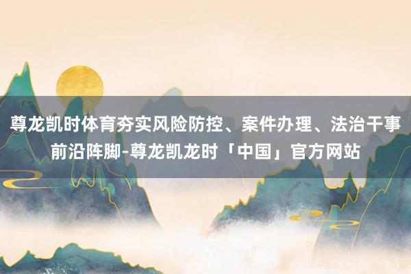 尊龙凯时体育夯实风险防控、案件办理、法治干事前沿阵脚-尊龙凯龙时「中国」官方网站