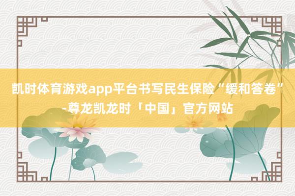 凯时体育游戏app平台书写民生保险“缓和答卷”-尊龙凯龙时「中国」官方网站