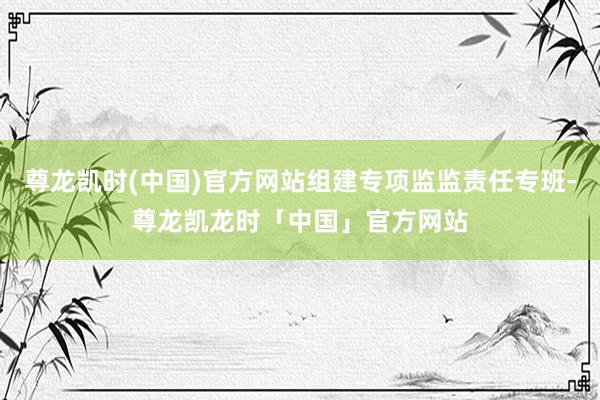 尊龙凯时(中国)官方网站组建专项监监责任专班-尊龙凯龙时「中国」官方网站