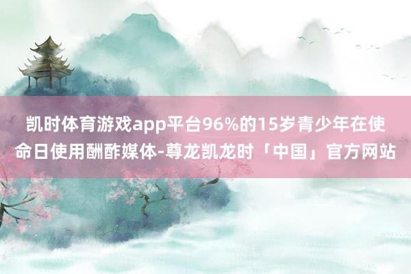 凯时体育游戏app平台96%的15岁青少年在使命日使用酬酢媒体-尊龙凯龙时「中国」官方网站