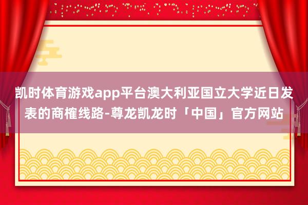 凯时体育游戏app平台澳大利亚国立大学近日发表的商榷线路-尊龙凯龙时「中国」官方网站