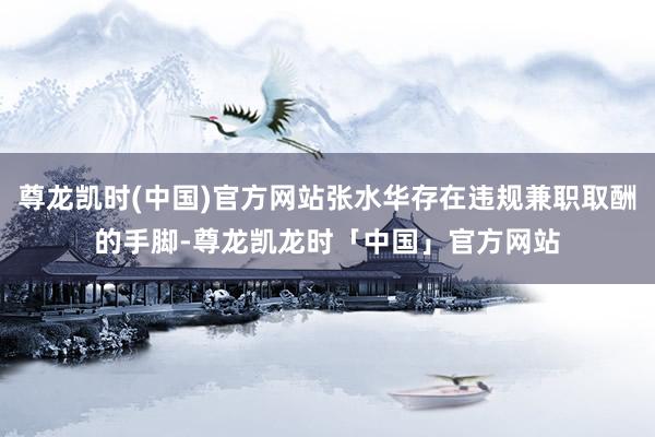 尊龙凯时(中国)官方网站张水华存在违规兼职取酬的手脚-尊龙凯龙时「中国」官方网站