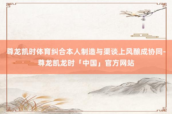 尊龙凯时体育纠合本人制造与渠谈上风酿成协同-尊龙凯龙时「中国」官方网站