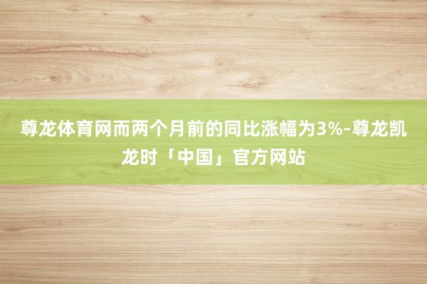 尊龙体育网而两个月前的同比涨幅为3%-尊龙凯龙时「中国」官方网站