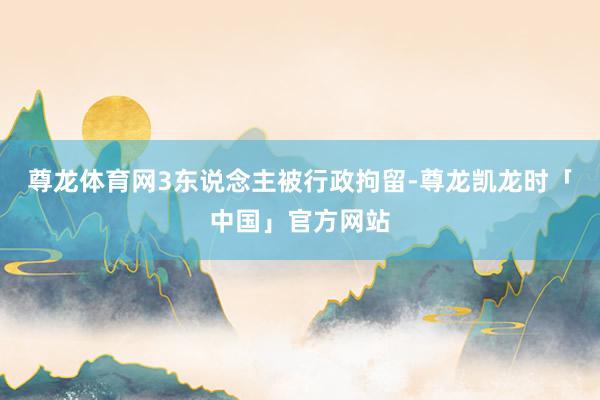 尊龙体育网3东说念主被行政拘留-尊龙凯龙时「中国」官方网站