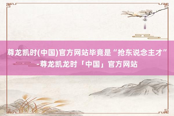 尊龙凯时(中国)官方网站毕竟是“抢东说念主才”-尊龙凯龙时「中国」官方网站