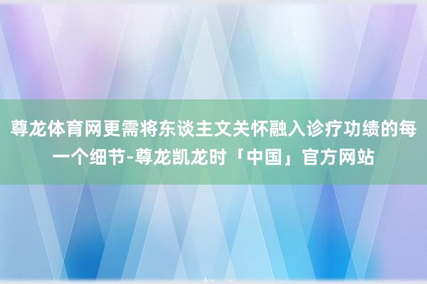 尊龙体育网更需将东谈主文关怀融入诊疗功绩的每一个细节-尊龙凯龙时「中国」官方网站