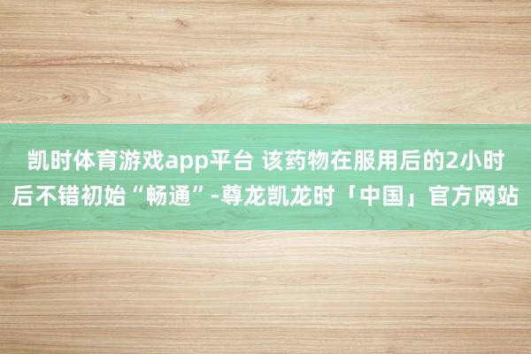 凯时体育游戏app平台 该药物在服用后的2小时后不错初始“畅通”-尊龙凯龙时「中国」官方网站