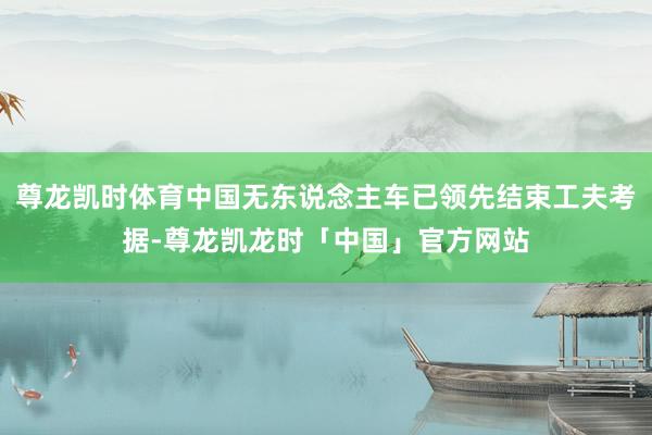 尊龙凯时体育中国无东说念主车已领先结束工夫考据-尊龙凯龙时「中国」官方网站