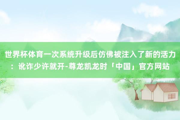 世界杯体育一次系统升级后仿佛被注入了新的活力:讹诈少许就开-尊龙凯龙时「中国」官方网站