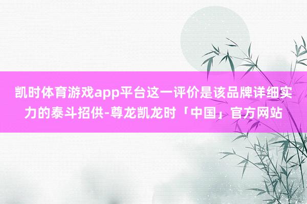 凯时体育游戏app平台这一评价是该品牌详细实力的泰斗招供-尊龙凯龙时「中国」官方网站