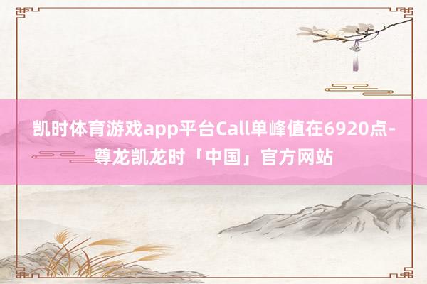 凯时体育游戏app平台Call单峰值在6920点-尊龙凯龙时「中国」官方网站