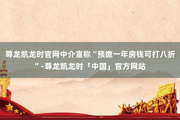 尊龙凯龙时官网中介宣称“预缴一年房钱可打八折”-尊龙凯龙时「中国」官方网站