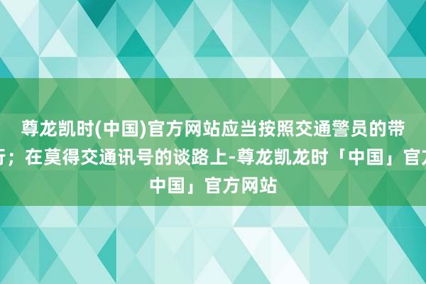 尊龙凯时(中国)官方网站应当按照交通警员的带领通行；在莫得交通讯号的谈路上-尊龙凯龙时「中国」官方网站