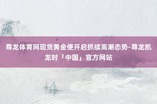 尊龙体育网现货黄金便开启抓续高潮态势-尊龙凯龙时「中国」官方网站