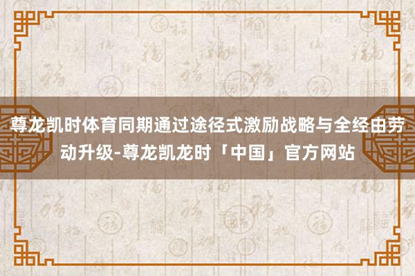 尊龙凯时体育同期通过途径式激励战略与全经由劳动升级-尊龙凯龙时「中国」官方网站
