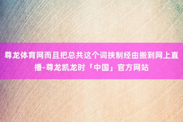 尊龙体育网而且把总共这个词挟制经由搬到网上直播-尊龙凯龙时「中国」官方网站