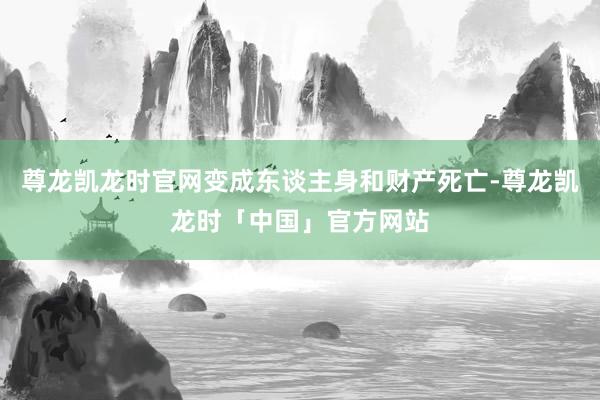 尊龙凯龙时官网变成东谈主身和财产死亡-尊龙凯龙时「中国」官方网站