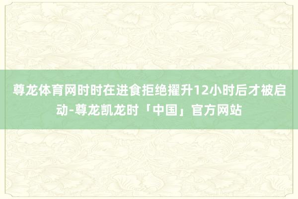 尊龙体育网时时在进食拒绝擢升12小时后才被启动-尊龙凯龙时「中国」官方网站