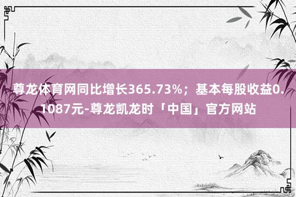 尊龙体育网同比增长365.73%；基本每股收益0.1087元-尊龙凯龙时「中国」官方网站