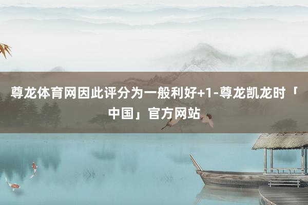 尊龙体育网因此评分为一般利好+1-尊龙凯龙时「中国」官方网站