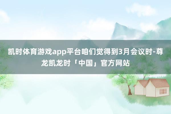 凯时体育游戏app平台咱们觉得到3月会议时-尊龙凯龙时「中国」官方网站