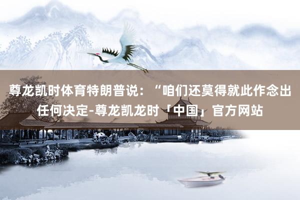 尊龙凯时体育特朗普说：“咱们还莫得就此作念出任何决定-尊龙凯龙时「中国」官方网站